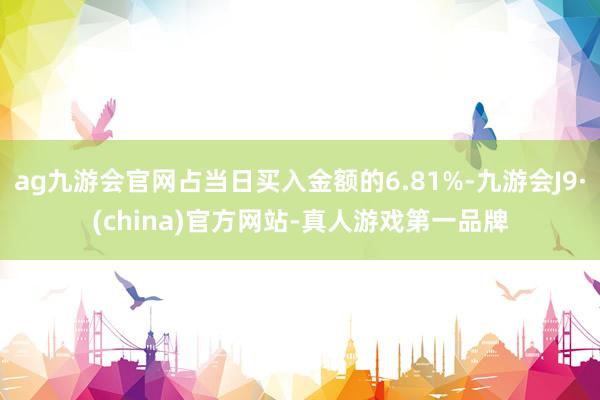 ag九游会官网占当日买入金额的6.81%-九游会J9·(china)官方网站-真人游戏第一品牌