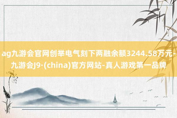 ag九游会官网创举电气刻下两融余额3244.58万元-九游会J9·(china)官方网站-真人游戏第一品牌