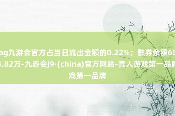 ag九游会官方占当日流出金额的0.22%；融券余额654.82万-九游会J9·(china)官方网站-真人游戏第一品牌