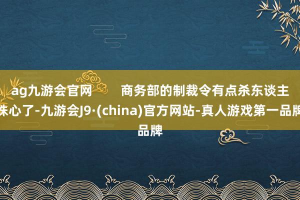 ag九游会官网        商务部的制裁令有点杀东谈主诛心了-九游会J9·(china)官方网站-真人游戏第一品牌