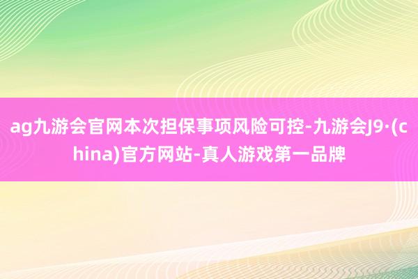 ag九游会官网本次担保事项风险可控-九游会J9·(china)官方网站-真人游戏第一品牌