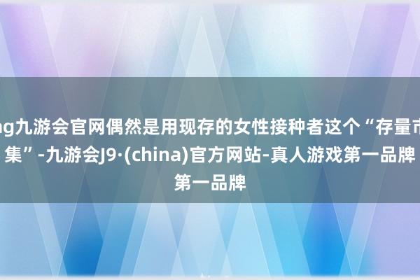 ag九游会官网偶然是用现存的女性接种者这个“存量市集”-九游会J9·(china)官方网站-真人游戏第一品牌