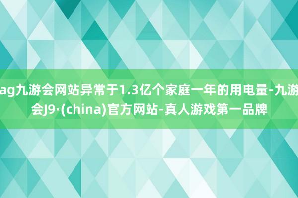 ag九游会网站异常于1.3亿个家庭一年的用电量-九游会J9·(china)官方网站-真人游戏第一品牌