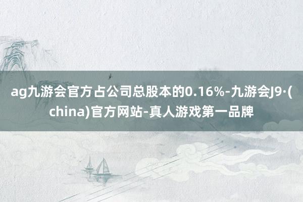 ag九游会官方占公司总股本的0.16%-九游会J9·(china)官方网站-真人游戏第一品牌