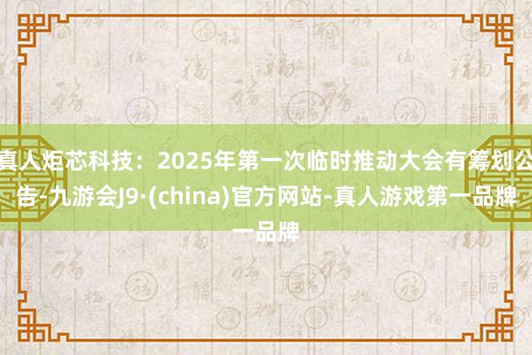 真人炬芯科技：2025年第一次临时推动大会有筹划公告-九游会J9·(china)官方网站-真人游戏第一品牌