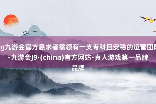 ag九游会官方恳求者需领有一支专科且安稳的运营团队-九游会J9·(china)官方网站-真人游戏第一品牌