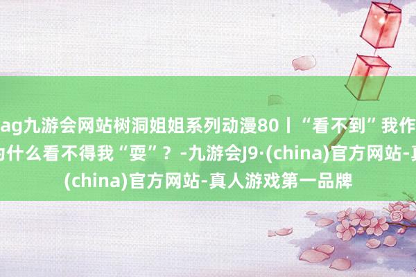 ag九游会网站树洞姐姐系列动漫80丨“看不到”我作念功课的爸爸，为什么看不得我“耍”？-九游会J9·(china)官方网站-真人游戏第一品牌