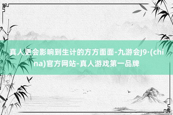 真人更会影响到生计的方方面面-九游会J9·(china)官方网站-真人游戏第一品牌