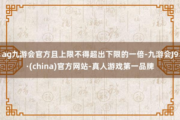 ag九游会官方且上限不得超出下限的一倍-九游会J9·(china)官方网站-真人游戏第一品牌