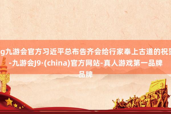 ag九游会官方习近平总布告齐会给行家奉上古道的祝贺-九游会J9·(china)官方网站-真人游戏第一品牌