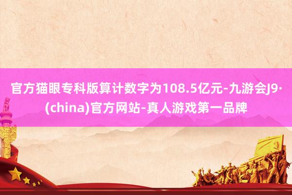 官方猫眼专科版算计数字为108.5亿元-九游会J9·(china)官方网站-真人游戏第一品牌