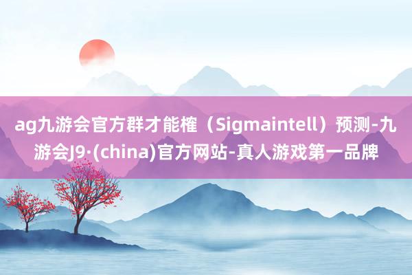 ag九游会官方群才能榷（Sigmaintell）预测-九游会J9·(china)官方网站-真人游戏第一品牌