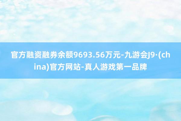 官方融资融券余额9693.56万元-九游会J9·(china)官方网站-真人游戏第一品牌