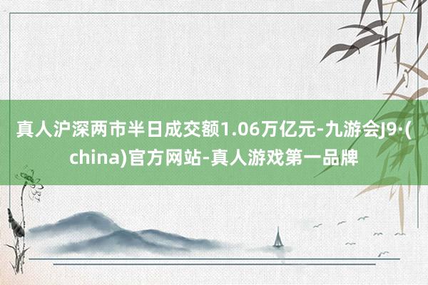 真人沪深两市半日成交额1.06万亿元-九游会J9·(china)官方网站-真人游戏第一品牌