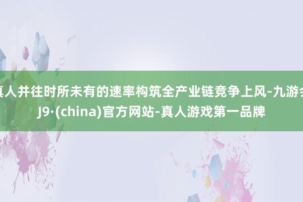 真人并往时所未有的速率构筑全产业链竞争上风-九游会J9·(china)官方网站-真人游戏第一品牌