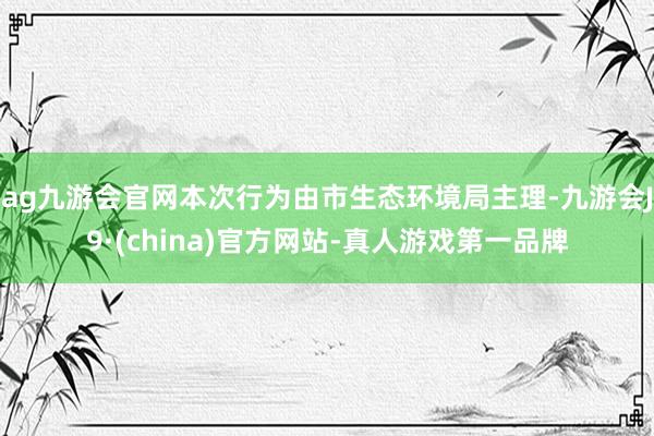 ag九游会官网本次行为由市生态环境局主理-九游会J9·(china)官方网站-真人游戏第一品牌