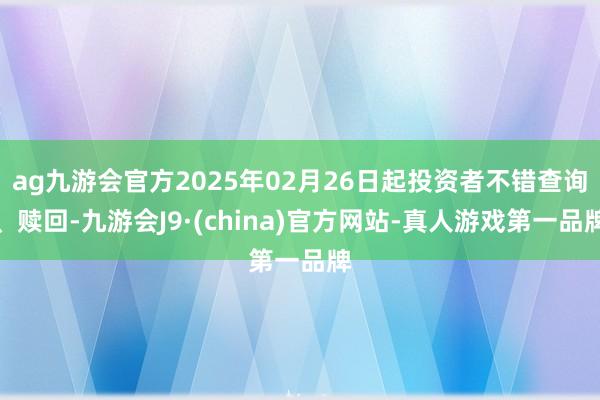 ag九游会官方2025年02月26日起投资者不错查询、赎回-九游会J9·(china)官方网站-真人游戏第一品牌