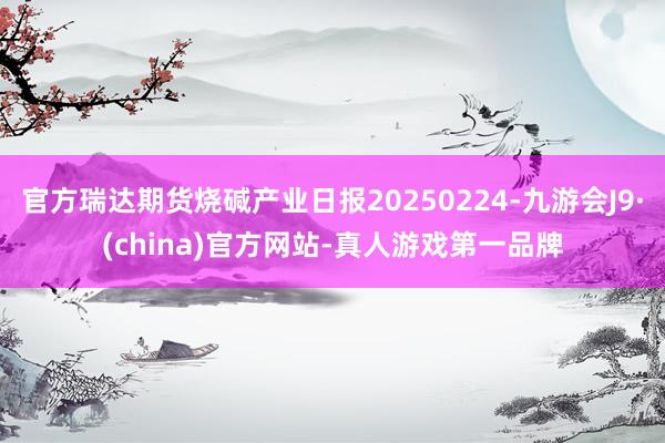 官方瑞达期货烧碱产业日报20250224-九游会J9·(china)官方网站-真人游戏第一品牌