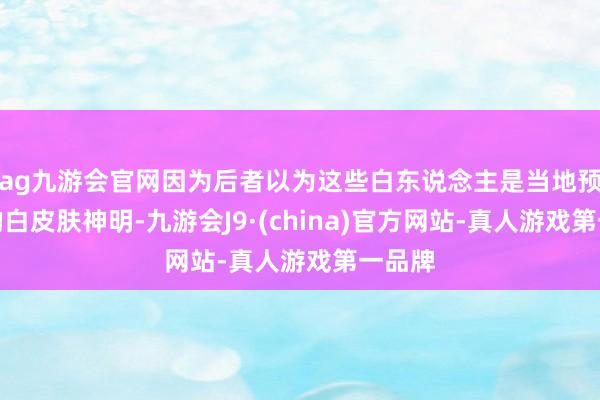 ag九游会官网因为后者以为这些白东说念主是当地预言中的白皮肤神明-九游会J9·(china)官方网站-真人游戏第一品牌