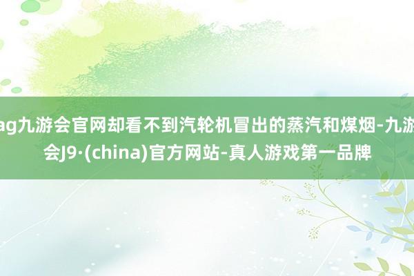 ag九游会官网却看不到汽轮机冒出的蒸汽和煤烟-九游会J9·(china)官方网站-真人游戏第一品牌