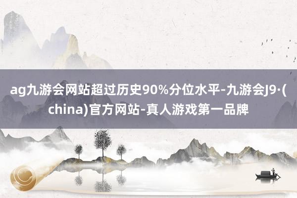 ag九游会网站超过历史90%分位水平-九游会J9·(china)官方网站-真人游戏第一品牌