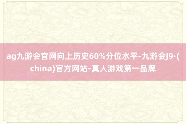 ag九游会官网向上历史60%分位水平-九游会J9·(china)官方网站-真人游戏第一品牌
