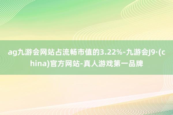 ag九游会网站占流畅市值的3.22%-九游会J9·(china)官方网站-真人游戏第一品牌