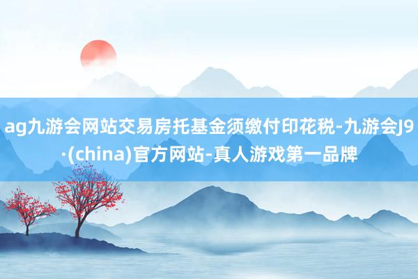 ag九游会网站交易房托基金须缴付印花税-九游会J9·(china)官方网站-真人游戏第一品牌