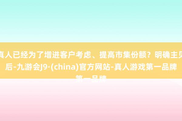 真人已经为了增进客户考虑、提高市集份额?明确主见后-九游会J9·(china)官方网站-真人游戏第一品牌