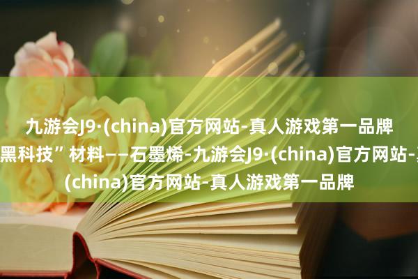 九游会J9·(china)官方网站-真人游戏第一品牌由碳原子构成的“黑科技”材料——石墨烯-九游会J9·(china)官方网站-真人游戏第一品牌