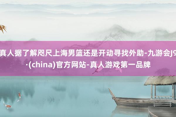 真人据了解咫尺上海男篮还是开动寻找外助-九游会J9·(china)官方网站-真人游戏第一品牌