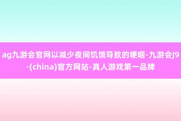 ag九游会官网以减少夜间饥饿导致的哽咽-九游会J9·(china)官方网站-真人游戏第一品牌