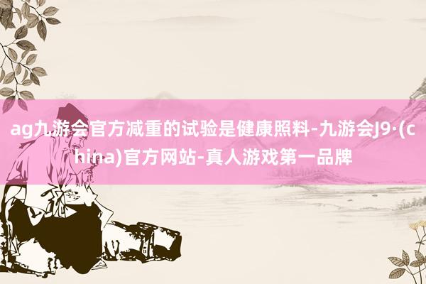 ag九游会官方减重的试验是健康照料-九游会J9·(china)官方网站-真人游戏第一品牌
